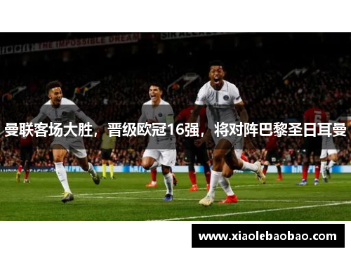 曼联客场大胜，晋级欧冠16强，将对阵巴黎圣日耳曼