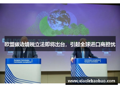 欧盟碳边境税立法即将出台，引起全球进口商担忧