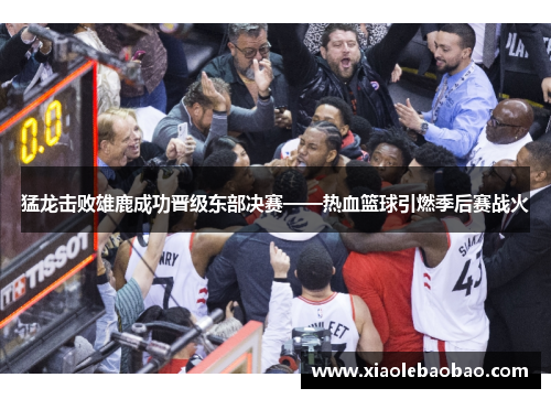 猛龙击败雄鹿成功晋级东部决赛——热血篮球引燃季后赛战火