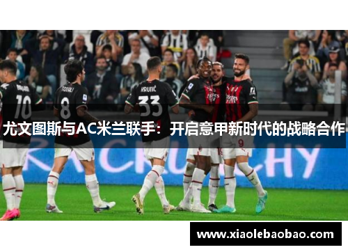 尤文图斯与AC米兰联手：开启意甲新时代的战略合作