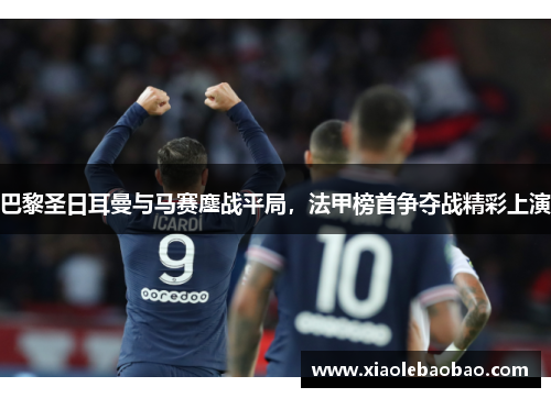 巴黎圣日耳曼与马赛鏖战平局，法甲榜首争夺战精彩上演