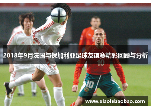 2018年9月法国与保加利亚足球友谊赛精彩回顾与分析