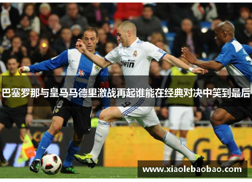 巴塞罗那与皇马马德里激战再起谁能在经典对决中笑到最后