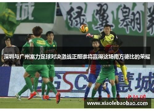 深圳与广州富力足球对决激战正酣谁将赢得这场南方德比的荣耀