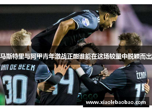 马斯特里与阿甲青年激战正酣谁能在这场较量中脱颖而出
